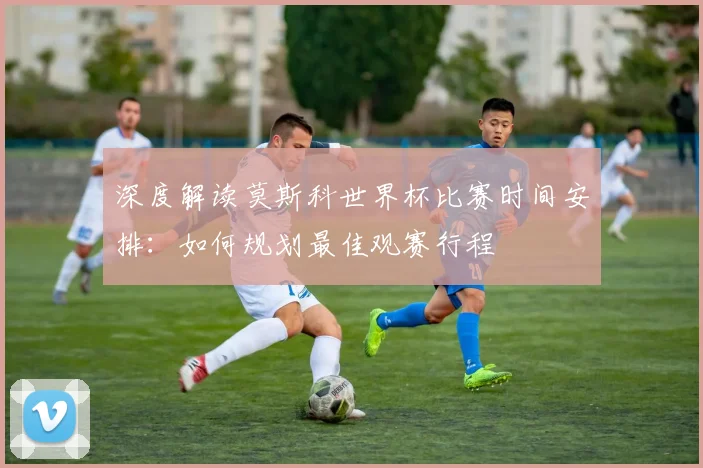 深度解读莫斯科世界杯比赛时间安排：如何规划最佳观赛行程
