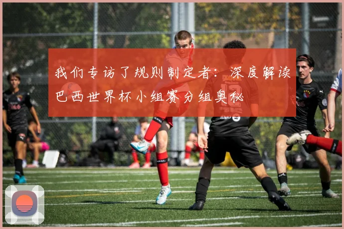 我们专访了规则制定者：深度解读巴西世界杯小组赛分组奥秘