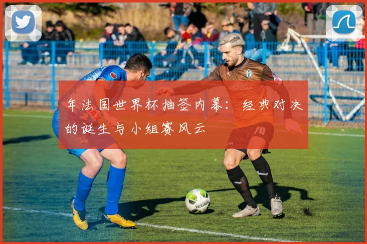 年法国世界杯抽签内幕：经典对决的诞生与小组赛风云