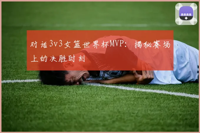 对话3v3女篮世界杯MVP：揭秘赛场上的决胜时刻