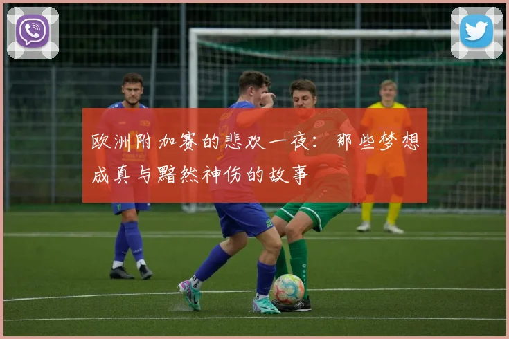 欧洲附加赛的悲欢一夜：那些梦想成真与黯然神伤的故事